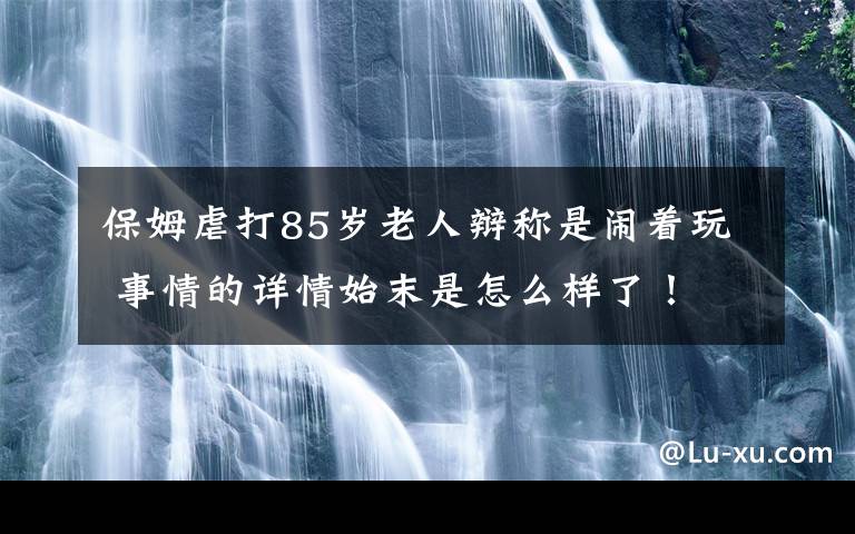 保姆虐打85岁老人辩称是闹着玩 事情的详情始末是怎么样了！