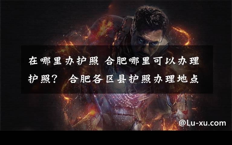 在哪里办护照 合肥哪里可以办理护照？ 合肥各区县护照办理地点及电话