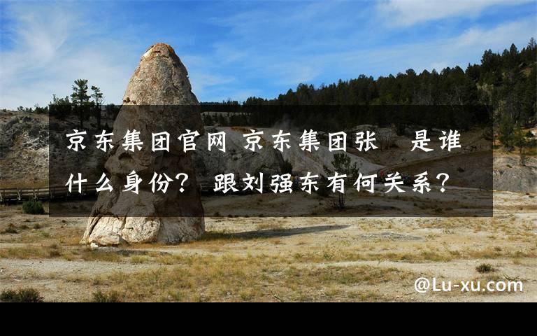 京东集团官网 京东集团张雱是谁什么身份？ 跟刘强东有何关系？