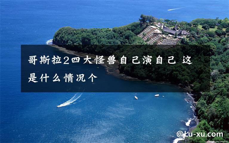 哥斯拉2四大怪兽自己演自己 这是什么情况个