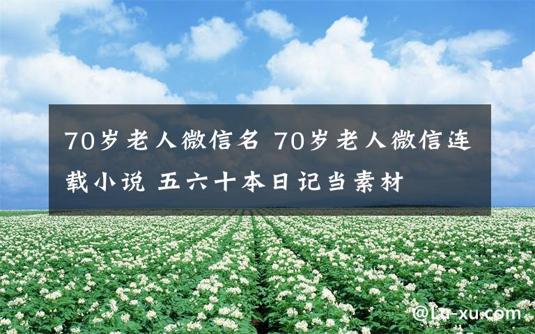 70岁老人微信名 70岁老人微信连载小说 五六十本日记当素材