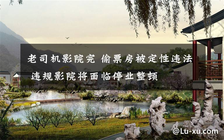 老司机影院完 偷票房被定性违法 违规影院将面临停业整顿