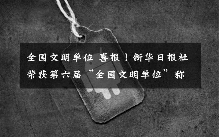 全国文明单位 喜报！新华日报社荣获第六届“全国文明单位”称号
