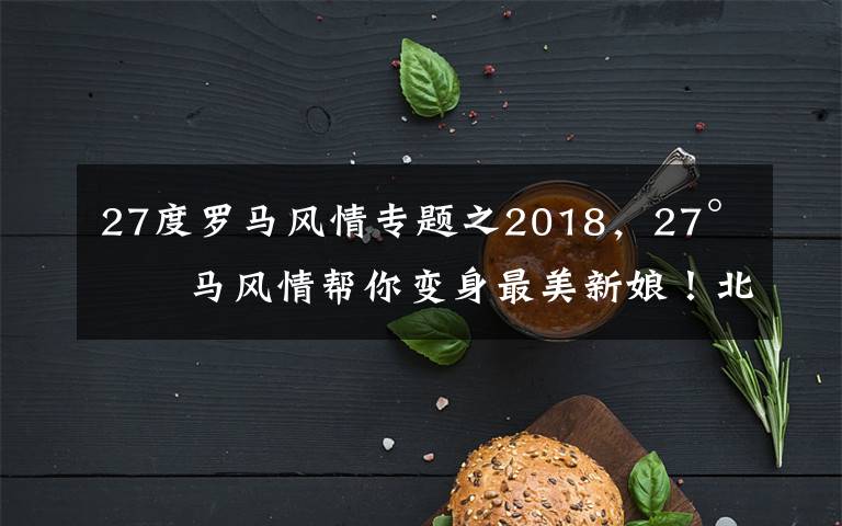 27度罗马风情专题之2018，27°罗马风情帮你变身最美新娘！北京婚纱照 北京婚纱摄影