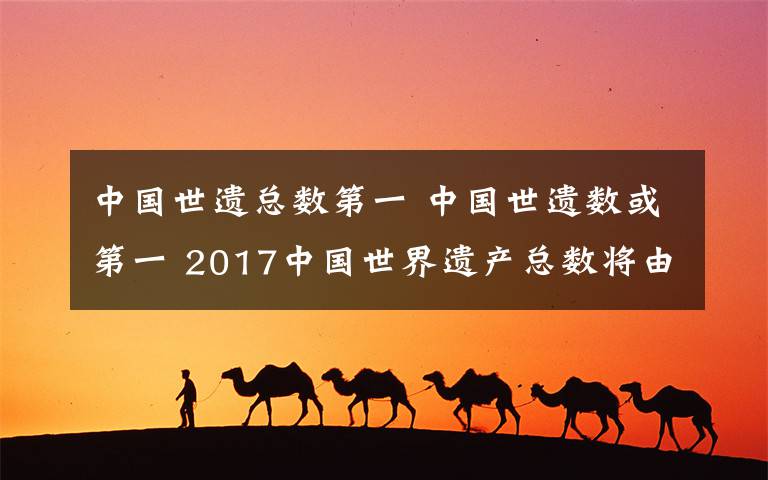 中国世遗总数第一 中国世遗数或第一 2017中国世界遗产总数将由50处增加到52处