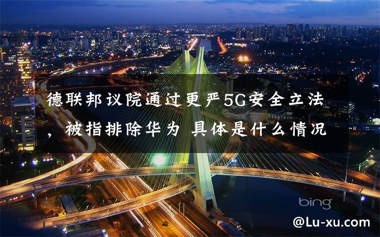 德联邦议院通过更严5G安全立法，被指排除华为 具体是什么情况？