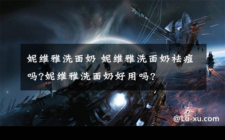 妮维雅洗面奶 妮维雅洗面奶祛痘吗?妮维雅洗面奶好用吗?