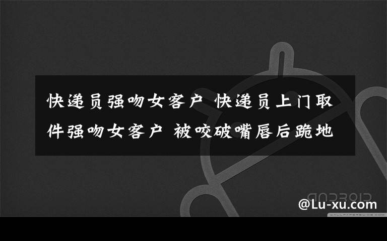 快递员强吻女客户 快递员上门取件强吻女客户 被咬破嘴唇后跪地求饶