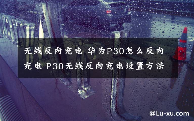 无线反向充电 华为P30怎么反向充电 P30无线反向充电设置方法介绍