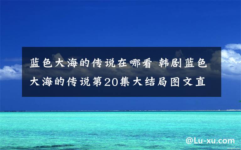 蓝色大海的传说在哪看 韩剧蓝色大海的传说第20集大结局图文直播 中字完整版在哪看？