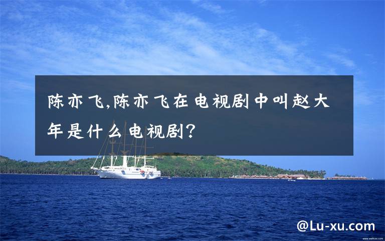 陈亦飞,陈亦飞在电视剧中叫赵大年是什么电视剧？