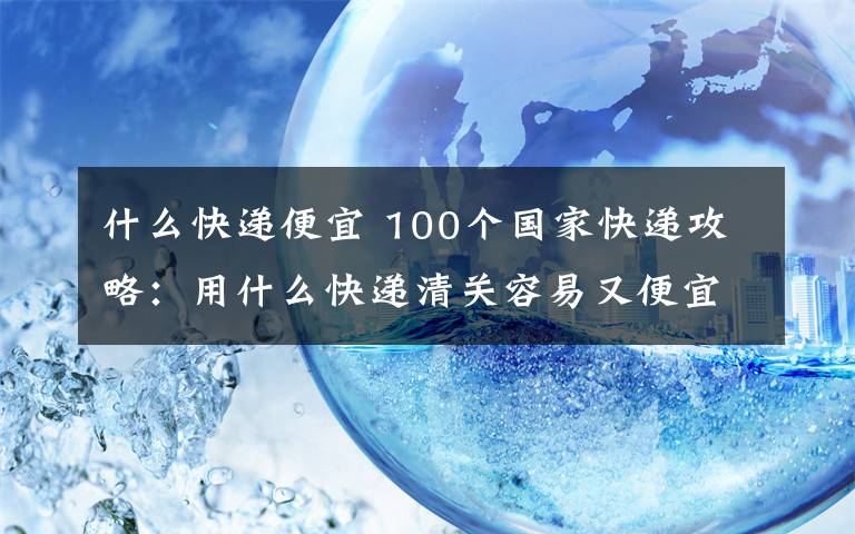 什么快递便宜 100个国家快递攻略：用什么快递清关容易又便宜？