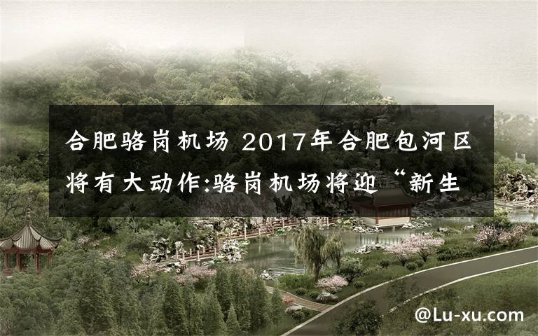 合肥骆岗机场 2017年合肥包河区将有大动作:骆岗机场将迎“新生” 包公园将创建5A级
