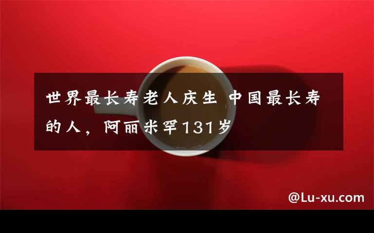 世界最长寿老人庆生 中国最长寿的人，阿丽米罕131岁