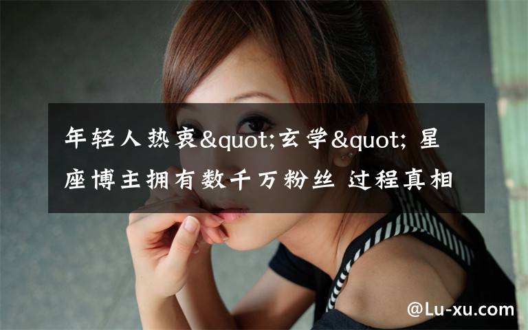 年轻人热衷"玄学" 星座博主拥有数千万粉丝 过程真相详细揭秘！