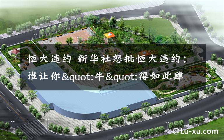 恒大违约 新华社怒批恒大违约：谁让你"牛"得如此肆无忌惮