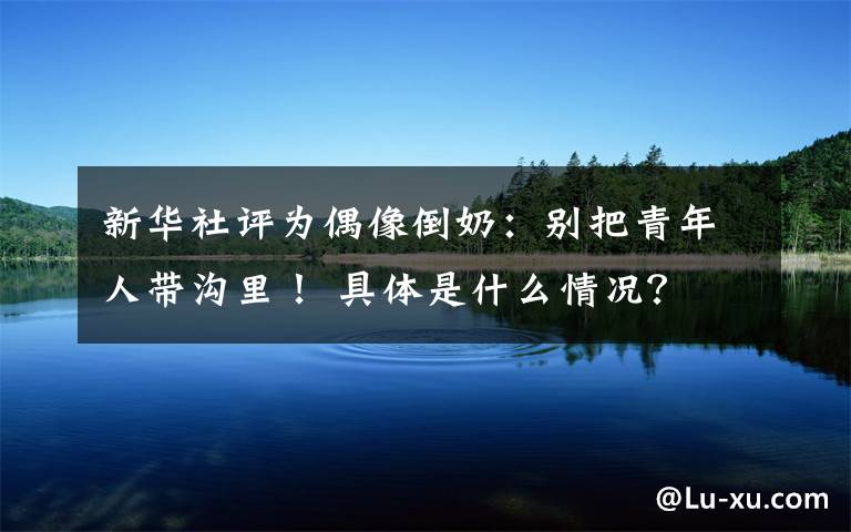 新华社评为偶像倒奶：别把青年人带沟里！ 具体是什么情况？