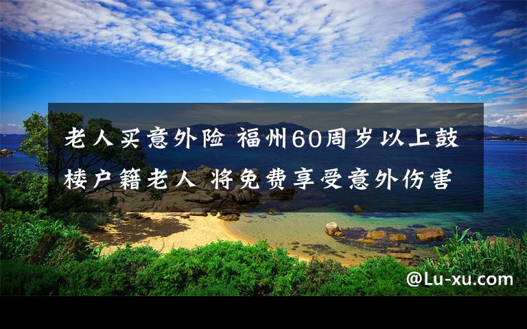 老人买意外险 福州60周岁以上鼓楼户籍老人 将免费享受意外伤害险