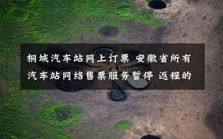 桐城汽车站网上订票 安徽省所有汽车站网络售票服务暂停 返程的小伙伴记得查看！