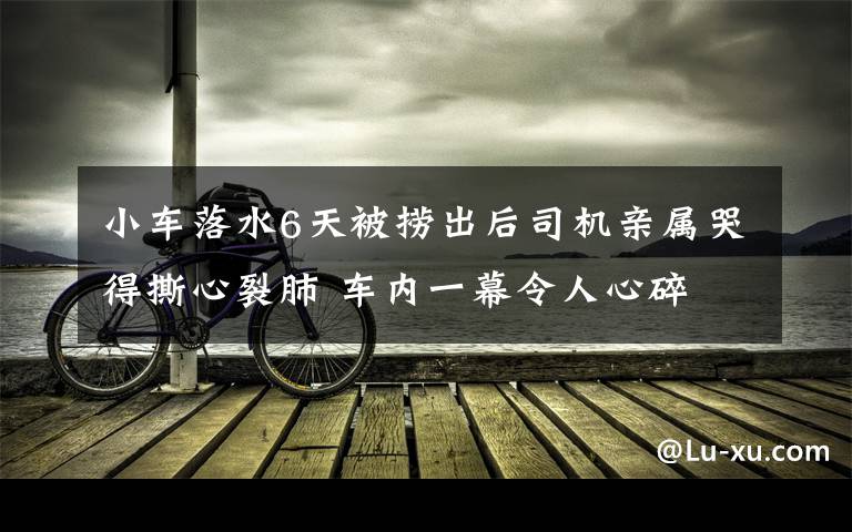 小车落水6天被捞出后司机亲属哭得撕心裂肺 车内一幕令人心碎