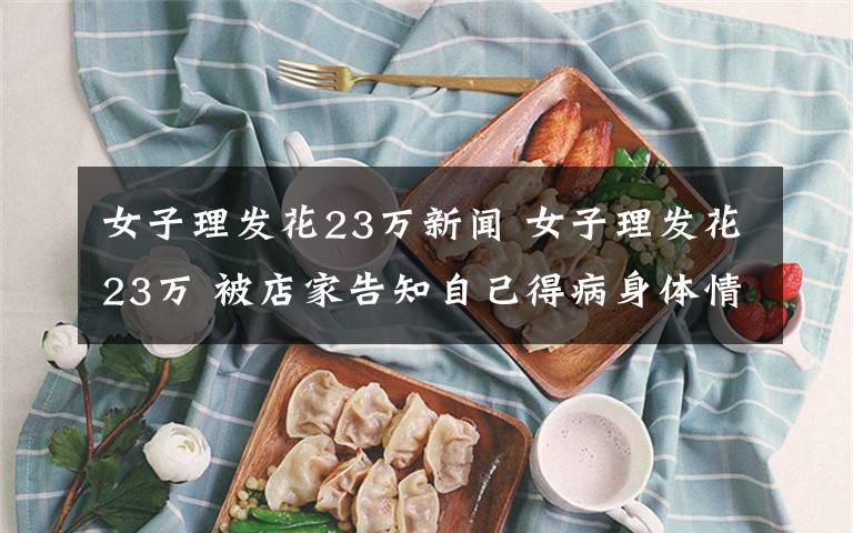 女子理发花23万新闻 女子理发花23万 被店家告知自己得病身体情况挺严重？