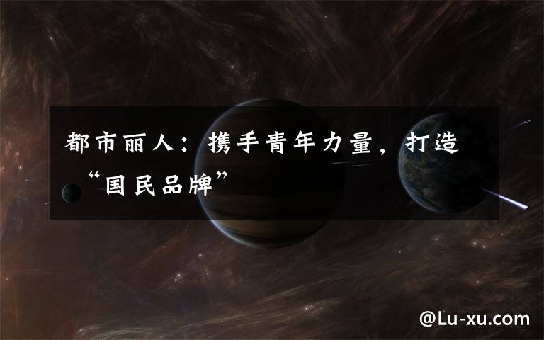 都市丽人：携手青年力量，打造 “国民品牌”
