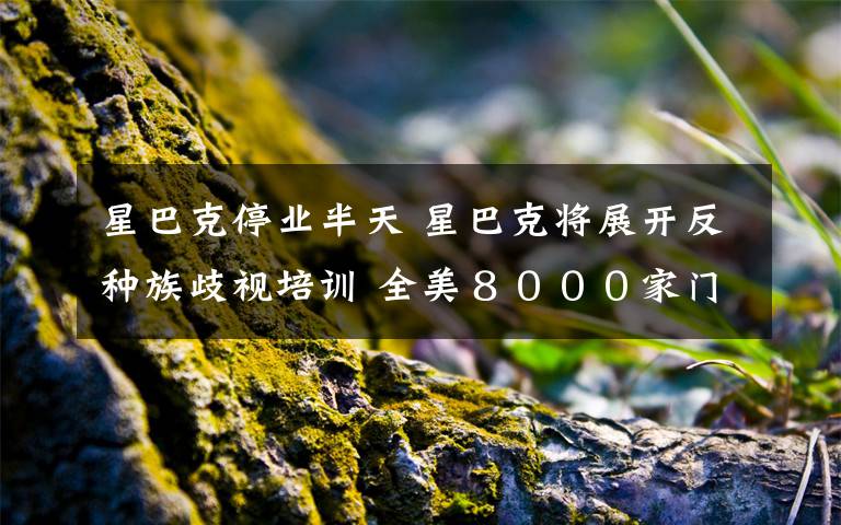 星巴克停业半天 星巴克将展开反种族歧视培训 全美８０００家门店下月停业半天