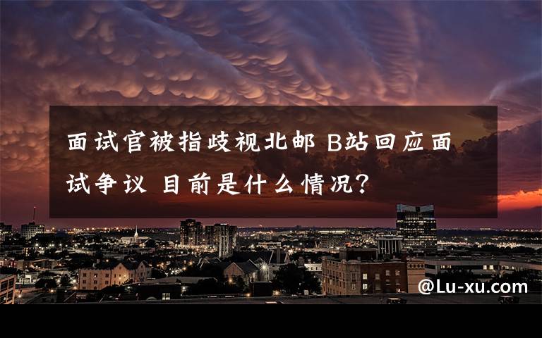 面试官被指歧视北邮 B站回应面试争议 目前是什么情况？