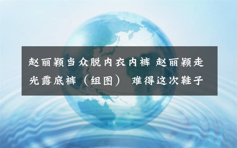 赵丽颖当众脱内衣内裤 赵丽颖走光露底裤（组图） 难得这次鞋子合脚了