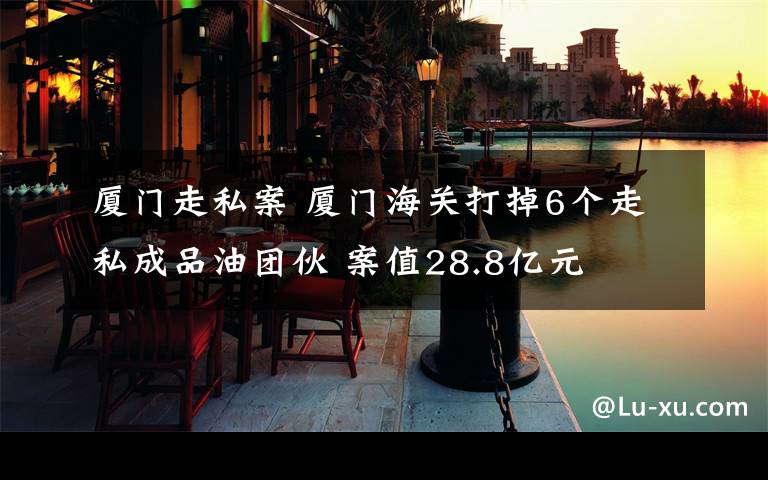 厦门走私案 厦门海关打掉6个走私成品油团伙 案值28.8亿元