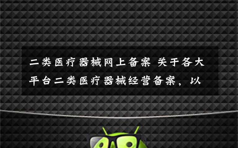 二类医疗器械网上备案 关于各大平台二类医疗器械经营备案，以及网络备案资料详解