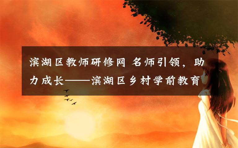 滨湖区教师研修网 名师引领，助力成长——滨湖区乡村学前教育骨干教师培育站启动仪式暨首次研修活动报道