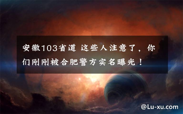 安徽103省道 这些人注意了，你们刚刚被合肥警方实名曝光！