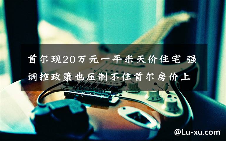 首尔现20万元一平米天价住宅 强调控政策也压制不住首尔房价上涨 真相到底是怎样的？