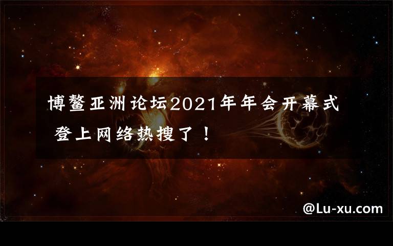 博鳌亚洲论坛2021年年会开幕式 登上网络热搜了！