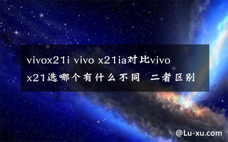 vivox21i vivo x21ia对比vivo x21选哪个有什么不同  二者区别对比