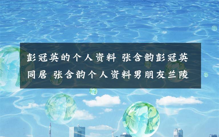 彭冠英的个人资料 张含韵彭冠英同居 张含韵个人资料男朋友兰陵王妃剧照