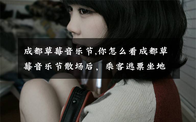 成都草莓音乐节,你怎么看成都草莓音乐节散场后，乘客逃票坐地铁的事？