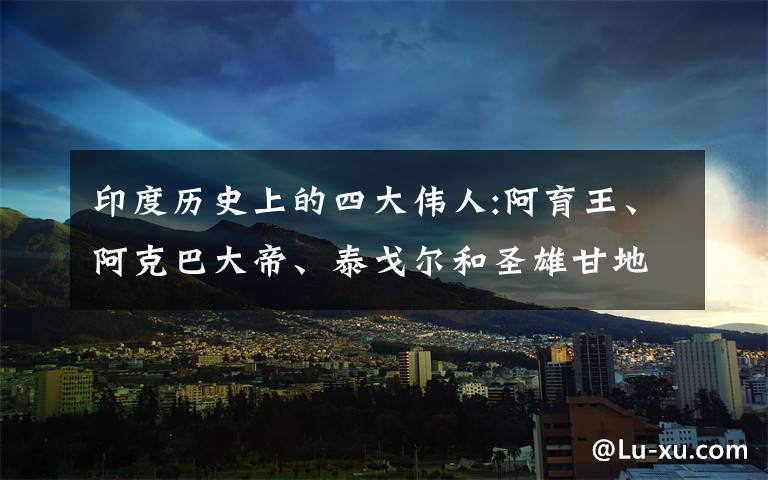印度历史上的四大伟人:阿育王、阿克巴大帝、泰戈尔和圣雄甘地