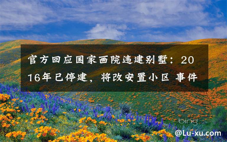 官方回应国家画院违建别墅：2016年已停建，将改安置小区 事件详细经过！