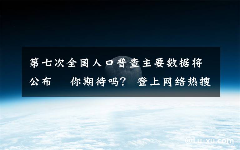 第七次全国人口普查主要数据将公布  你期待吗？ 登上网络热搜了！