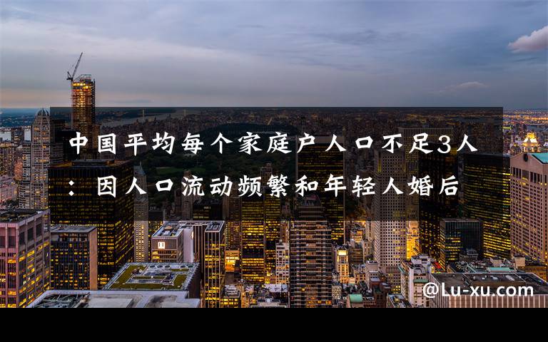 中国平均每个家庭户人口不足3人：因人口流动频繁和年轻人婚后独居等 具体是什么情况？