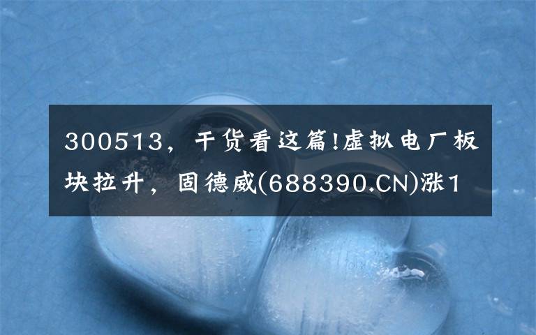 300513，干货看这篇!虚拟电厂板块拉升，固德威(688390.CN)涨13.18%