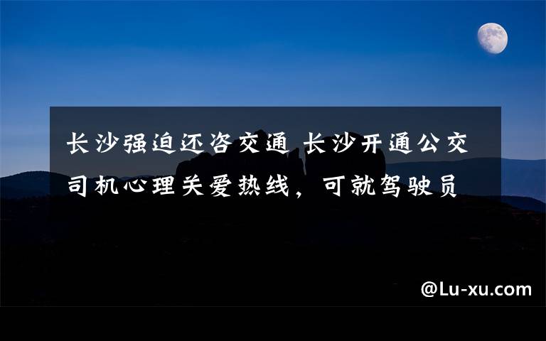 长沙强迫还咨交通 长沙开通公交司机心理关爱热线，可就驾驶员工作生活中的心理问题提供专业服务