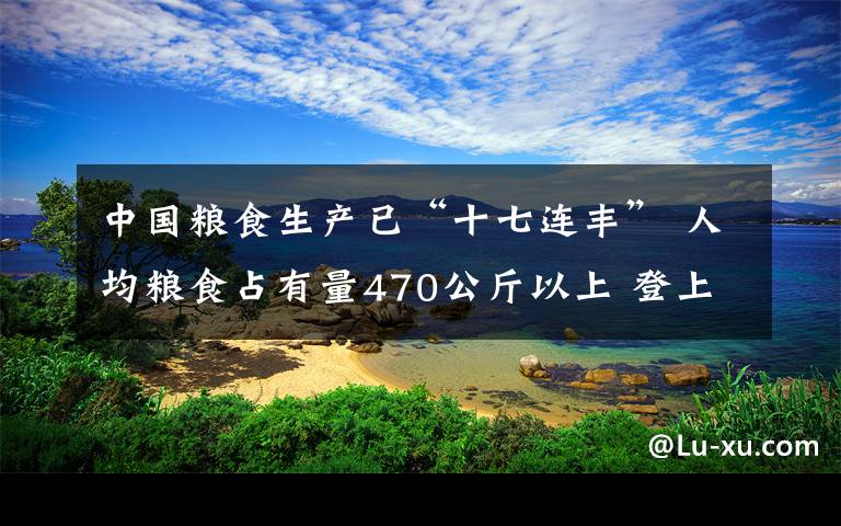 中国粮食生产已“十七连丰” 人均粮食占有量470公斤以上 登上网络热搜了！