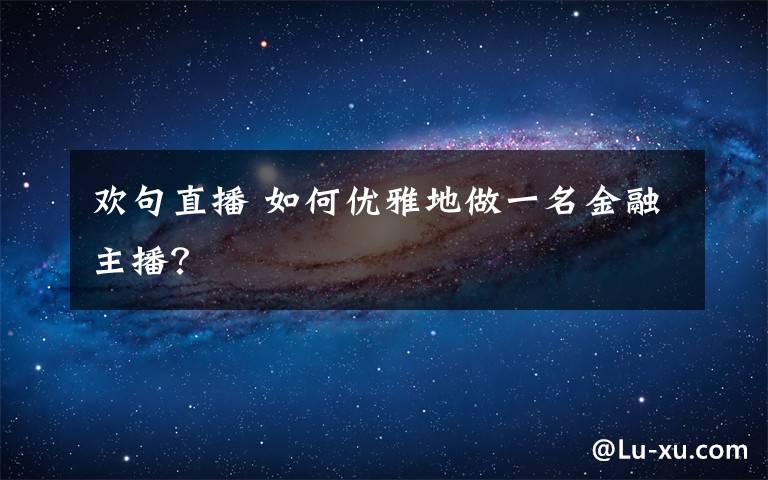 欢句直播 如何优雅地做一名金融主播？