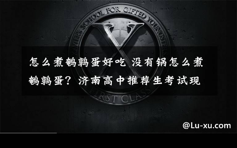 怎么煮鹌鹑蛋好吃 没有锅怎么煮鹌鹑蛋？济南高中推荐生考试现神考题