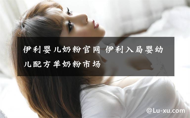 伊利婴儿奶粉官网 伊利入局婴幼儿配方羊奶粉市场