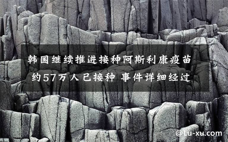 韩国继续推进接种阿斯利康疫苗 约57万人已接种 事件详细经过！
