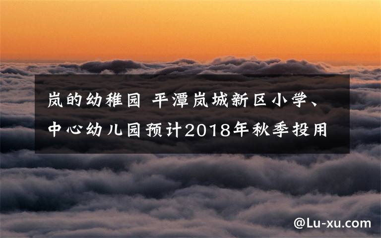 岚的幼稚园 平潭岚城新区小学、中心幼儿园预计2018年秋季投用